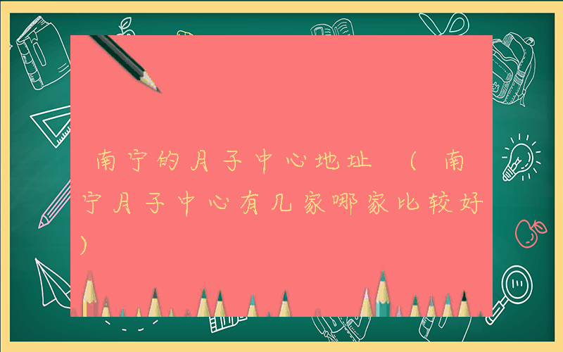 南宁的月子中心地址 (南宁月子中心有几家哪家比较好)